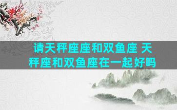 请天秤座座和双鱼座 天秤座和双鱼座在一起好吗